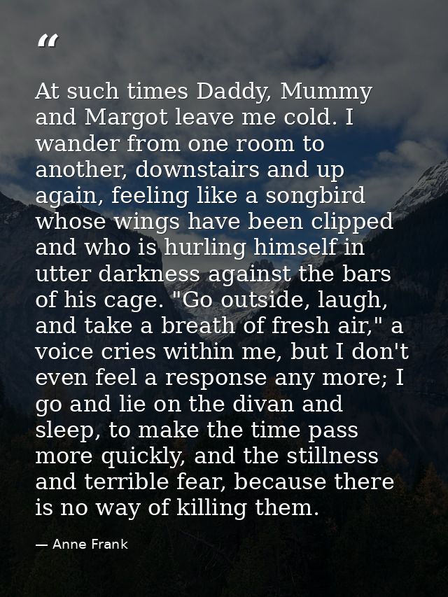 At such times Daddy, Mummy and Margot leave me cold. I wander from one room to another, downstairs and up again, feeling — Anne Frank