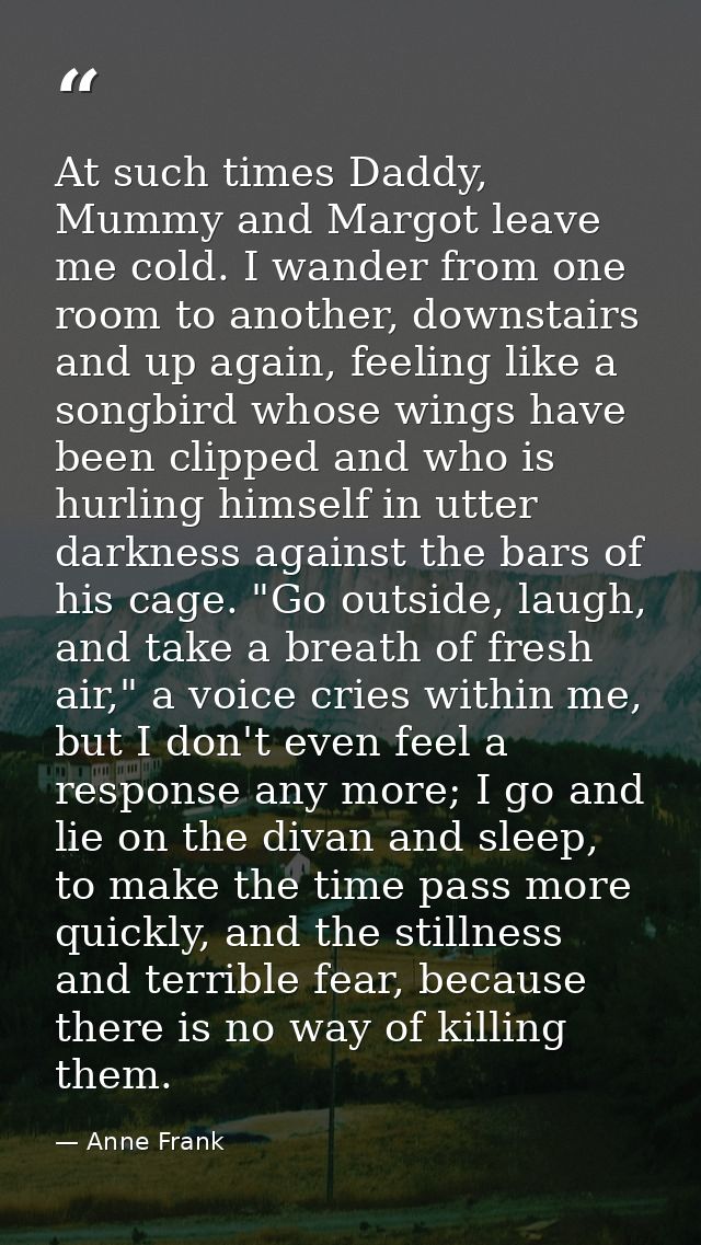 At such times Daddy, Mummy and Margot leave me cold. I wander from one room to another, downstairs and up again, feeling — Anne Frank