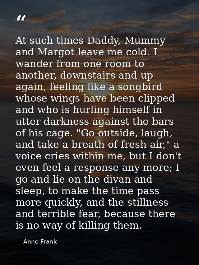 At such times Daddy, Mummy and Margot leave me cold. I wander from one room to another, downstairs and up again, feeling — Anne Frank