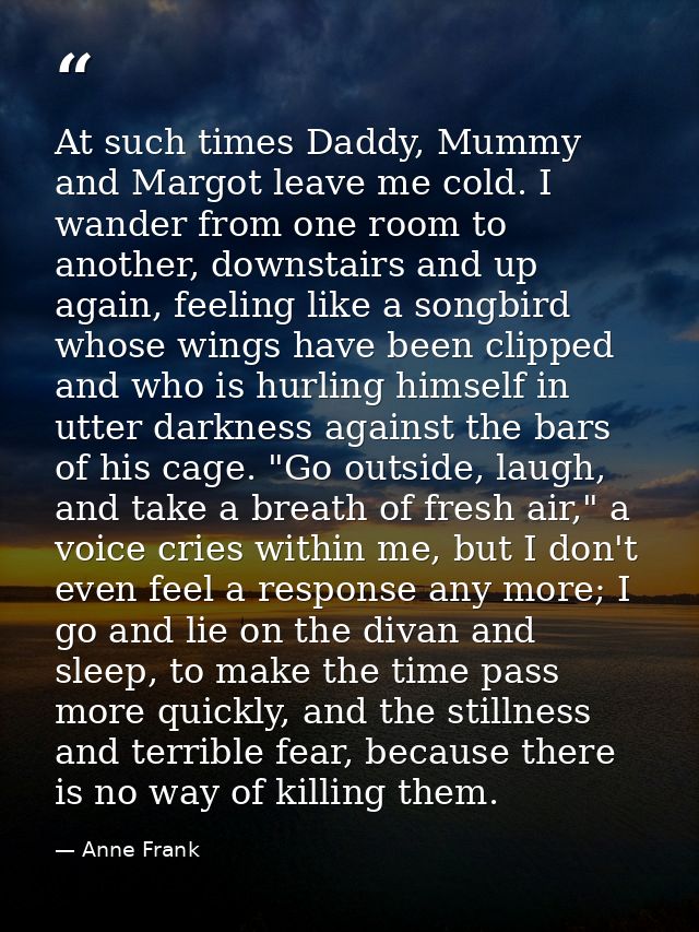 At such times Daddy, Mummy and Margot leave me cold. I wander from one room to another, downstairs and up again, feeling — Anne Frank