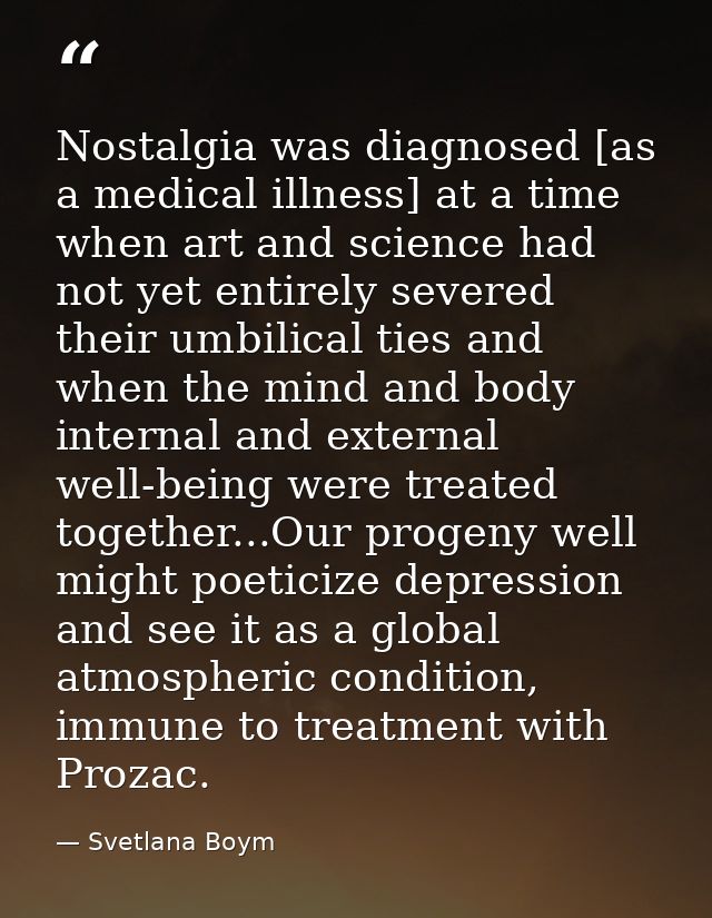 Nostalgia was diagnosed [as a medical illness] at a time when art and science had not yet entirely severed their umbilic — Svetlana Boym