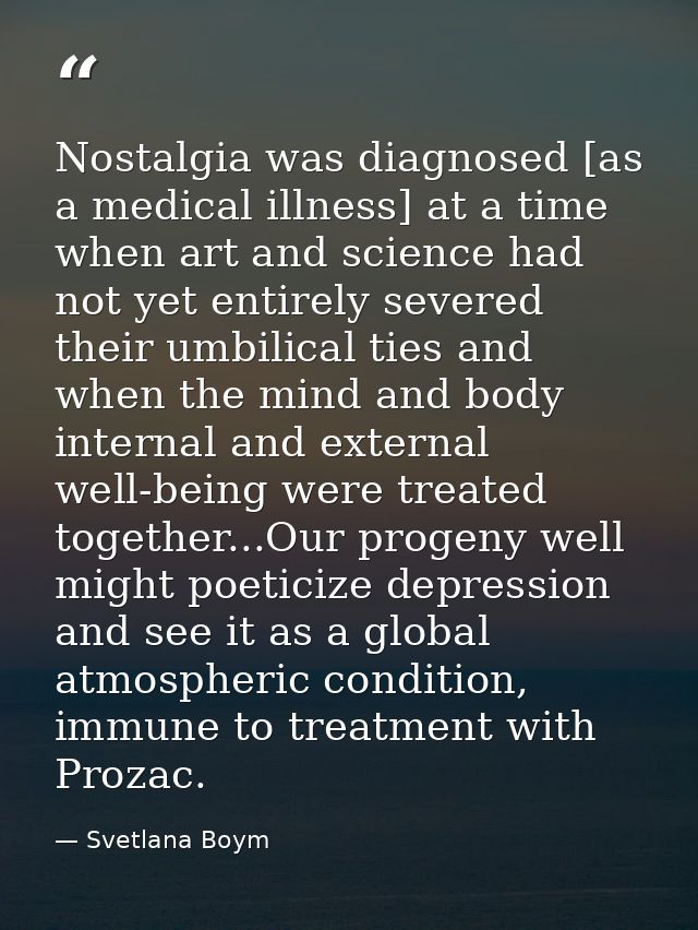 Nostalgia was diagnosed [as a medical illness] at a time when art and science had not yet entirely severed their umbilic — Svetlana Boym