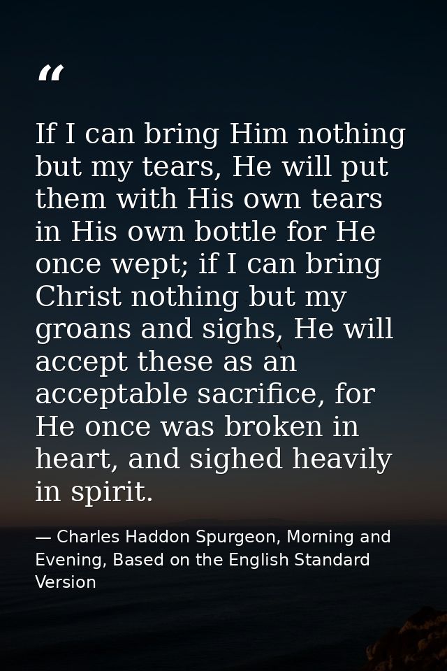 If I can bring Him nothing but my tears, He will put them with His own tears in His own bottle for He once wept; if I ca — Charles Haddon Spurgeon, Morning and Evening, Based on the English Standard Version