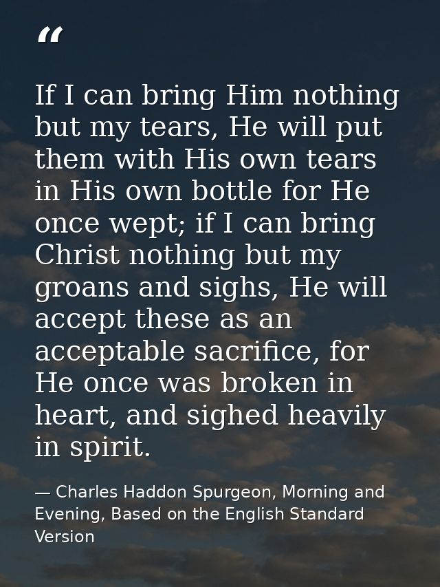 If I can bring Him nothing but my tears, He will put them with His own tears in His own bottle for He once wept; if I ca — Charles Haddon Spurgeon, Morning and Evening, Based on the English Standard Version