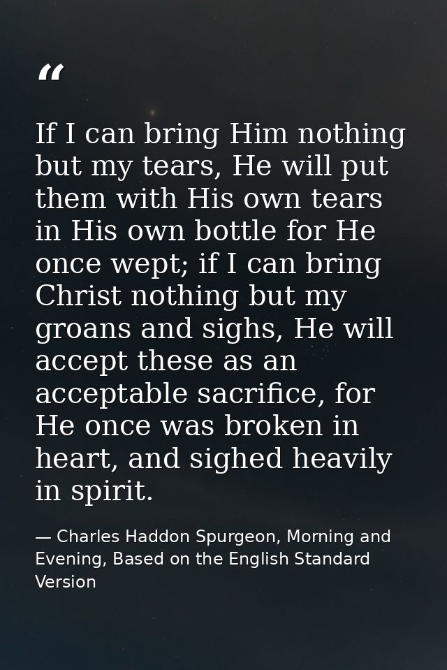 If I can bring Him nothing but my tears, He will put them with His own tears in His own bottle for He once wept; if I ca — Charles Haddon Spurgeon, Morning and Evening, Based on the English Standard Version