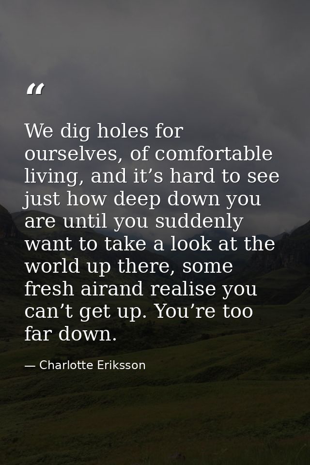 We dig holes for ourselves, of comfortable living, and it’s hard to see just how deep down you are until you suddenly wa — Charlotte Eriksson