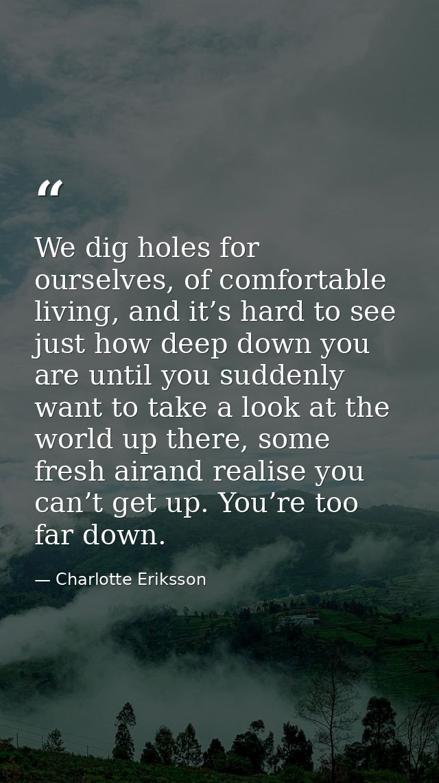 We dig holes for ourselves, of comfortable living, and it’s hard to see just how deep down you are until you suddenly wa — Charlotte Eriksson