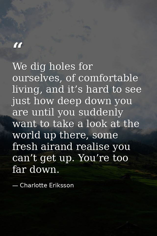 We dig holes for ourselves, of comfortable living, and it’s hard to see just how deep down you are until you suddenly wa — Charlotte Eriksson