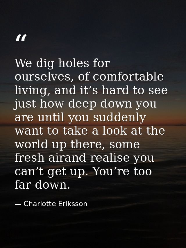 We dig holes for ourselves, of comfortable living, and it’s hard to see just how deep down you are until you suddenly wa — Charlotte Eriksson