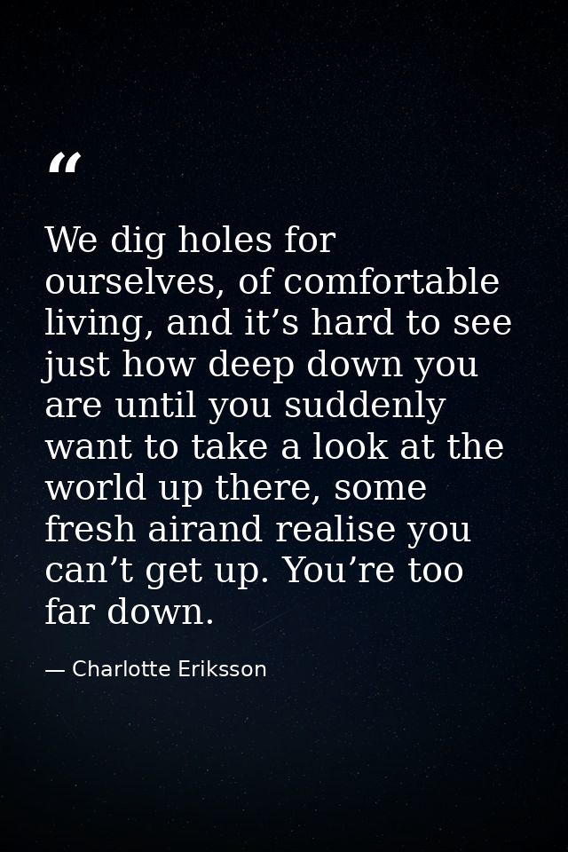 We dig holes for ourselves, of comfortable living, and it’s hard to see just how deep down you are until you suddenly wa — Charlotte Eriksson