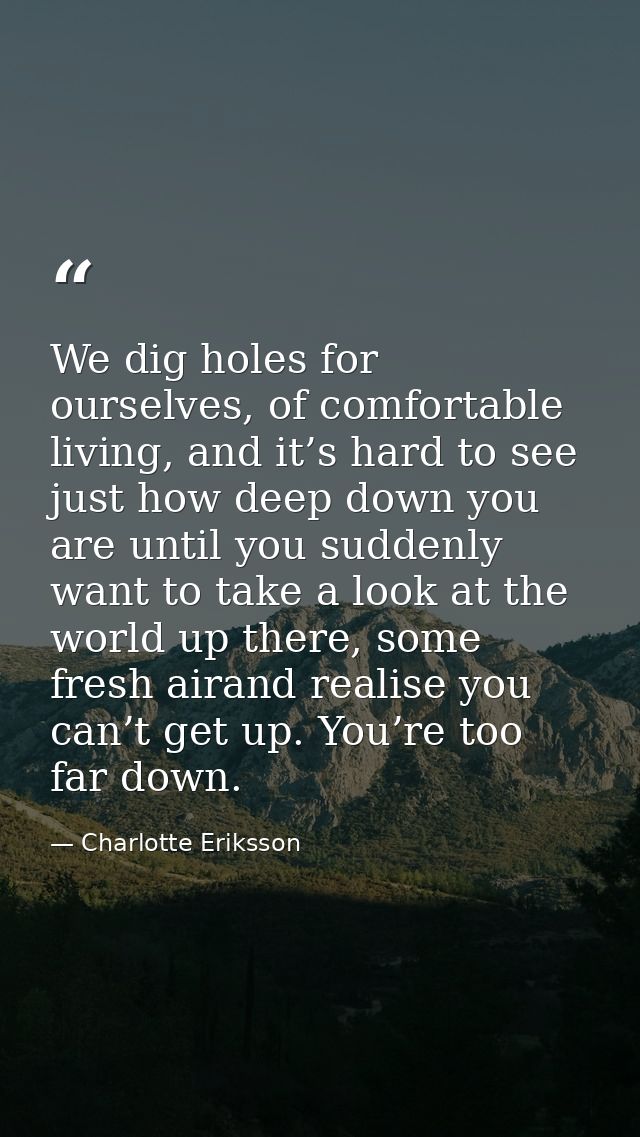 We dig holes for ourselves, of comfortable living, and it’s hard to see just how deep down you are until you suddenly wa — Charlotte Eriksson