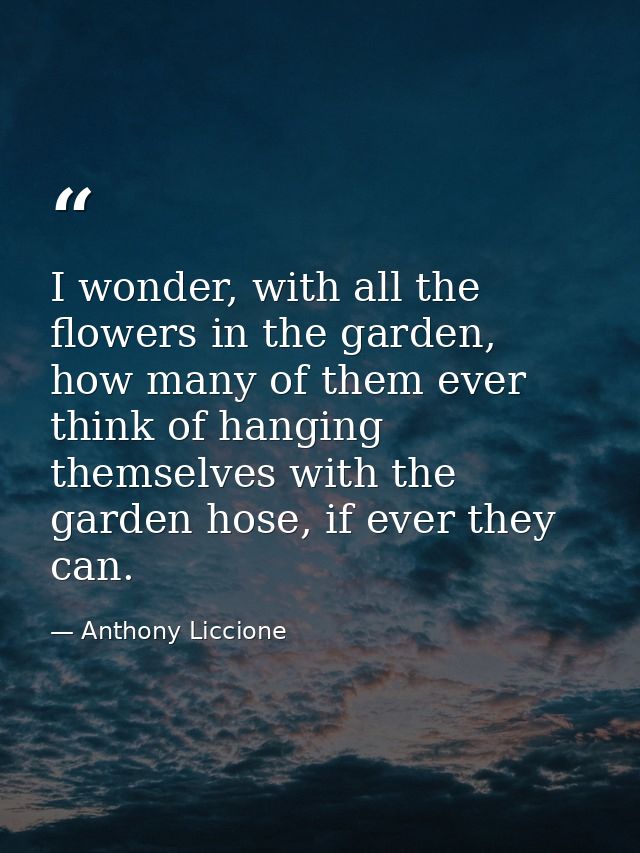 I wonder, with all the flowers in the garden, how many of them ever think of hanging themselves with the garden hose, if — Anthony Liccione