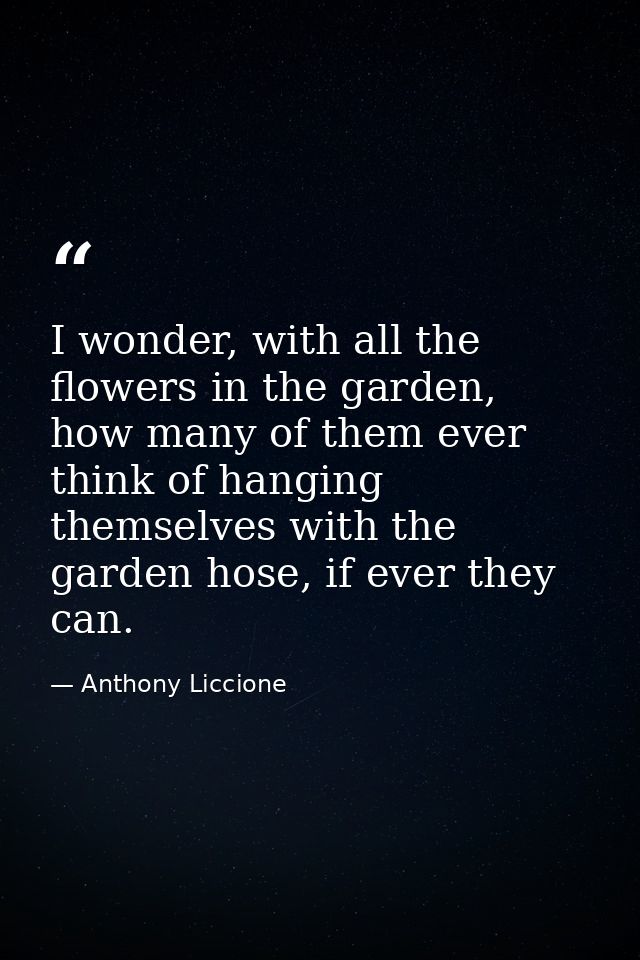 I wonder, with all the flowers in the garden, how many of them ever think of hanging themselves with the garden hose, if — Anthony Liccione