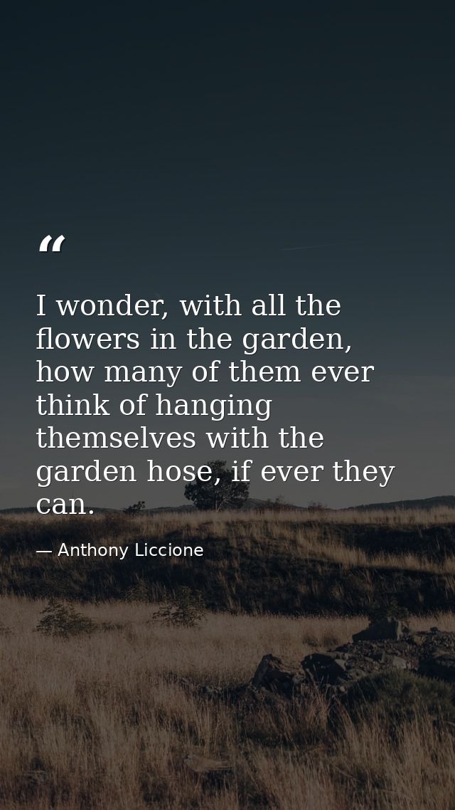 I wonder, with all the flowers in the garden, how many of them ever think of hanging themselves with the garden hose, if — Anthony Liccione