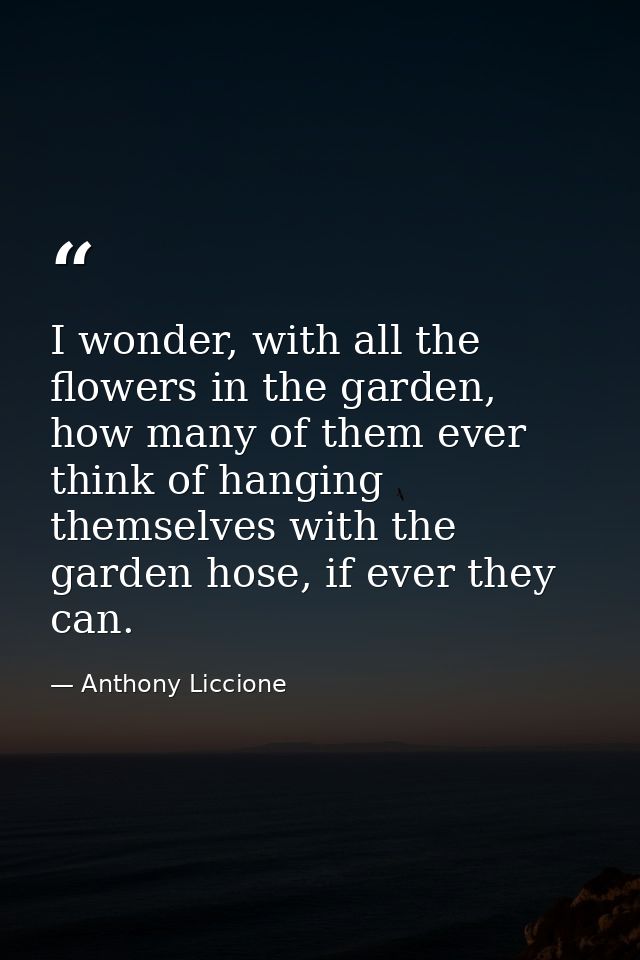 I wonder, with all the flowers in the garden, how many of them ever think of hanging themselves with the garden hose, if — Anthony Liccione