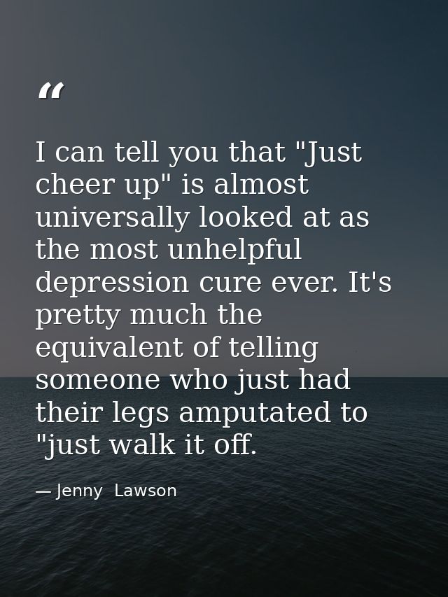 I can tell you that "Just cheer up" is almost universally looked at as the most unhelpful depression cure ever. It's pre — Jenny  Lawson
