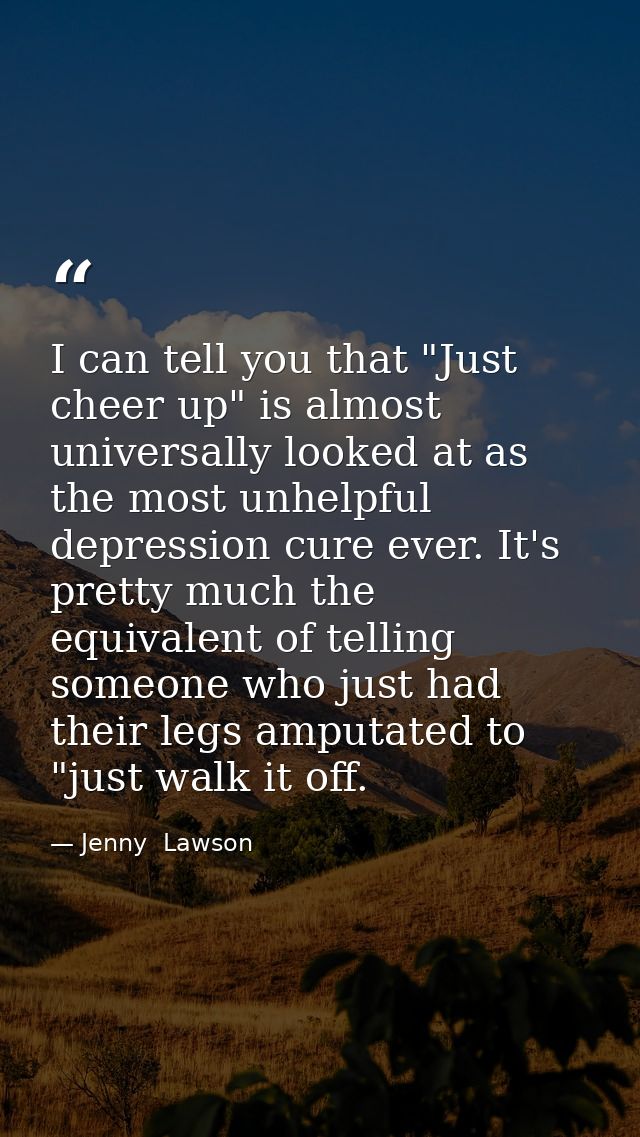 I can tell you that "Just cheer up" is almost universally looked at as the most unhelpful depression cure ever. It's pre — Jenny  Lawson