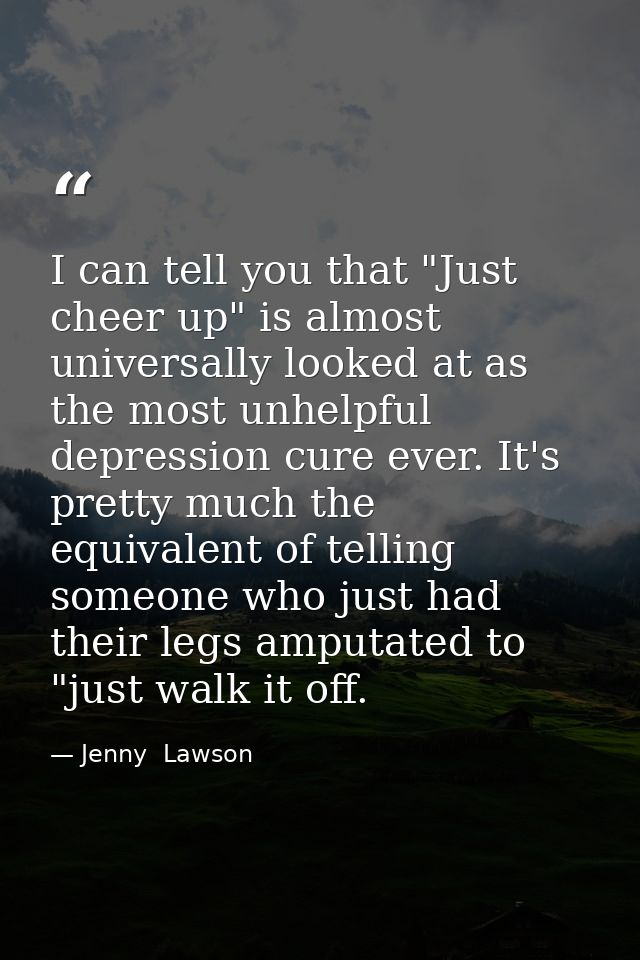 I can tell you that "Just cheer up" is almost universally looked at as the most unhelpful depression cure ever. It's pre — Jenny  Lawson