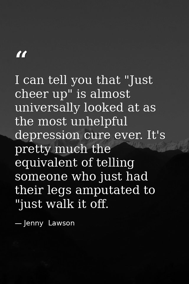 I can tell you that "Just cheer up" is almost universally looked at as the most unhelpful depression cure ever. It's pre — Jenny  Lawson