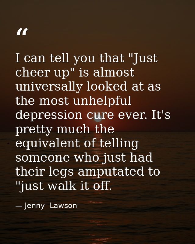 I can tell you that "Just cheer up" is almost universally looked at as the most unhelpful depression cure ever. It's pre — Jenny  Lawson