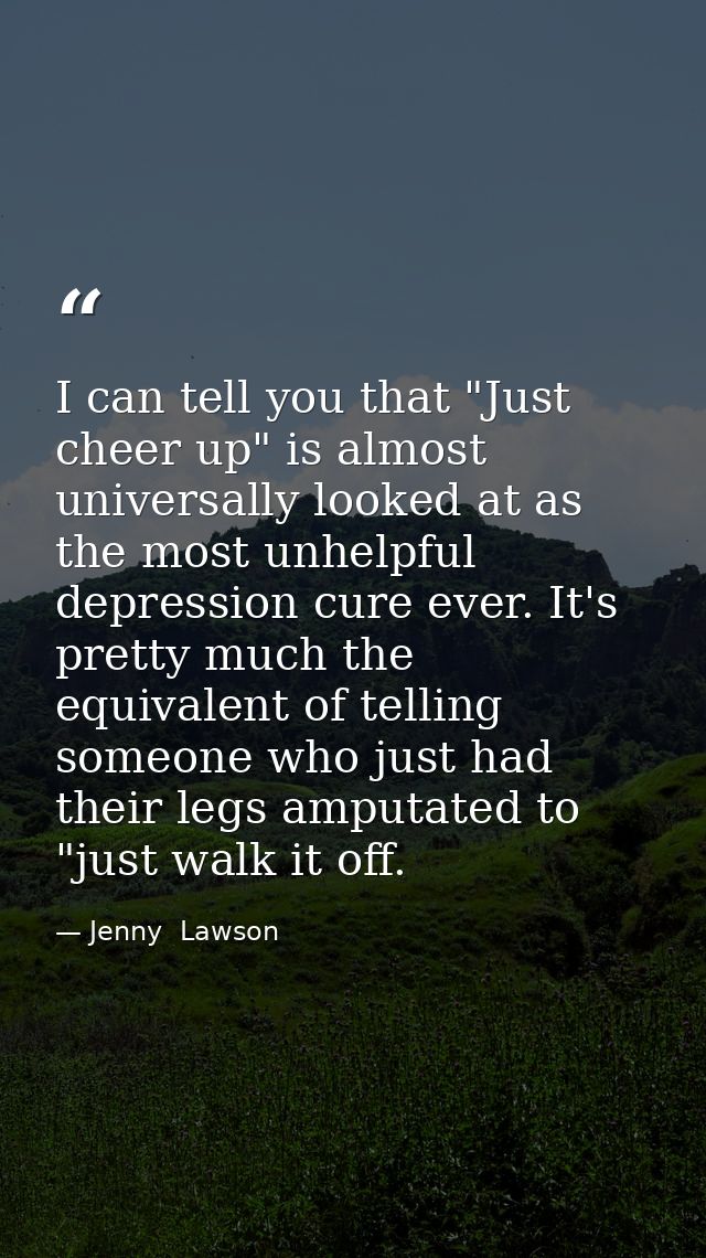 I can tell you that "Just cheer up" is almost universally looked at as the most unhelpful depression cure ever. It's pre — Jenny  Lawson