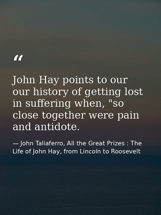 John Hay points to our our history of getting lost in suffering when, "so close together were pain and antidote. — John Taliaferro, All the Great Prizes : The Life of John Hay, from Lincoln to Roosevelt