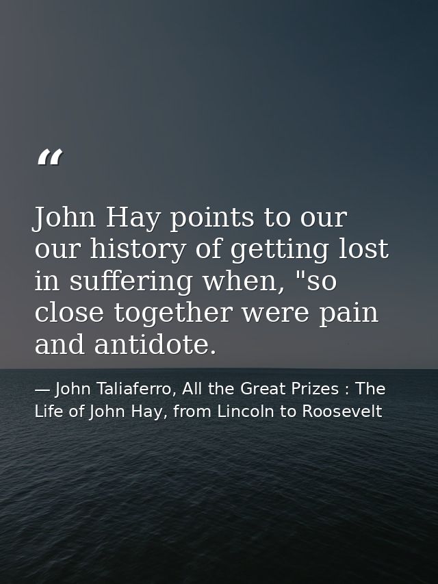 John Hay points to our our history of getting lost in suffering when, "so close together were pain and antidote. — John Taliaferro, All the Great Prizes : The Life of John Hay, from Lincoln to Roosevelt