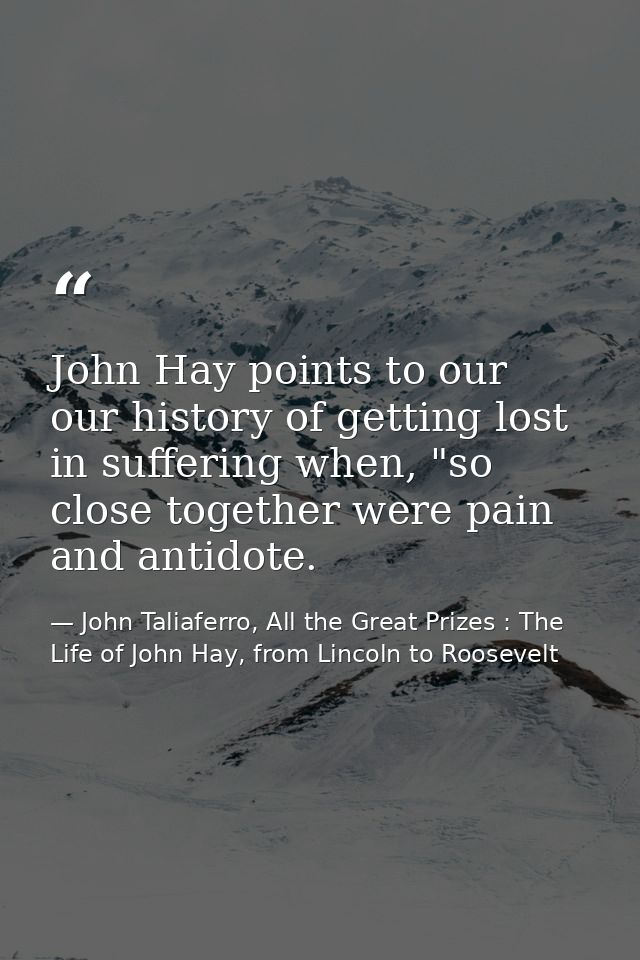 John Hay points to our our history of getting lost in suffering when, "so close together were pain and antidote. — John Taliaferro, All the Great Prizes : The Life of John Hay, from Lincoln to Roosevelt