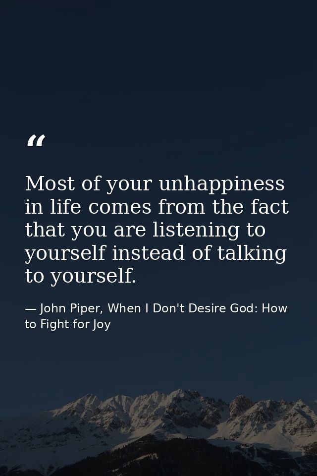 Most of your unhappiness in life comes from the fact that you are listening to yourself instead of talking to yourself. — John Piper, When I Don't Desire God: How to Fight for Joy