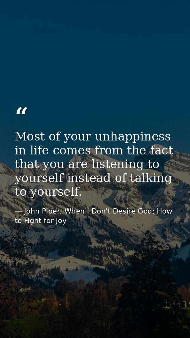 Most of your unhappiness in life comes from the fact that you are listening to yourself instead of talking to yourself. — John Piper, When I Don't Desire God: How to Fight for Joy