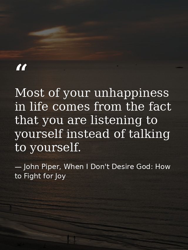 Most of your unhappiness in life comes from the fact that you are listening to yourself instead of talking to yourself. — John Piper, When I Don't Desire God: How to Fight for Joy