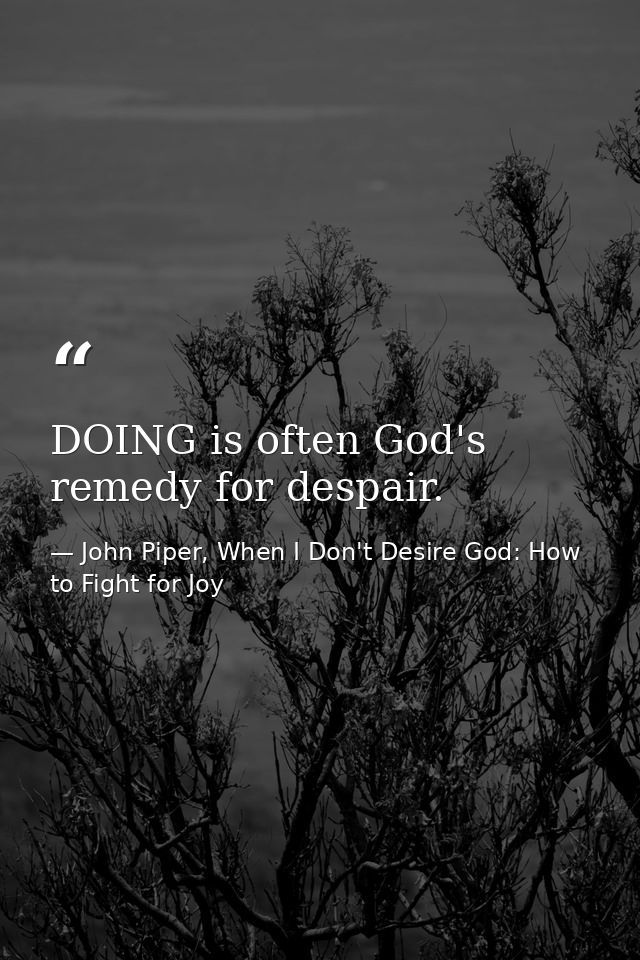 DOING is often God's remedy for despair. — John Piper, When I Don't Desire God: How to Fight for Joy