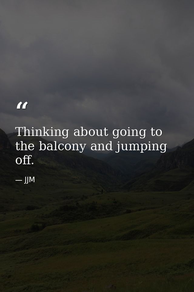 Thinking about going to the balcony and jumping off. — JJM