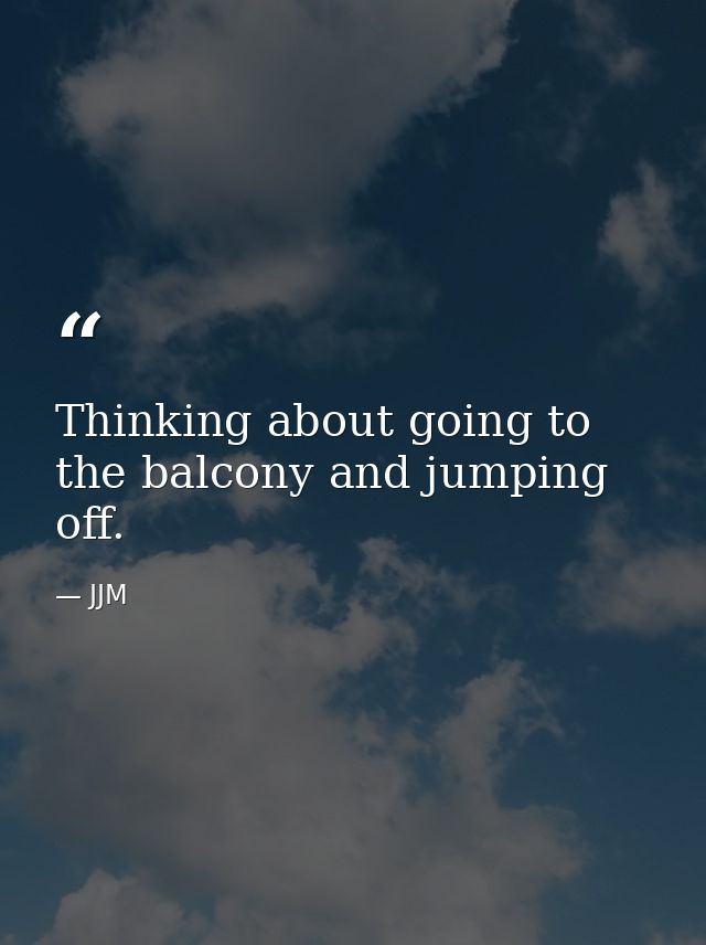 Thinking about going to the balcony and jumping off. — JJM