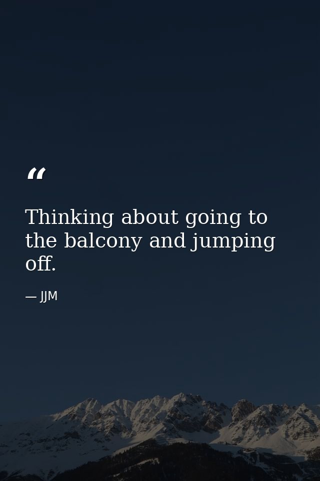 Thinking about going to the balcony and jumping off. — JJM