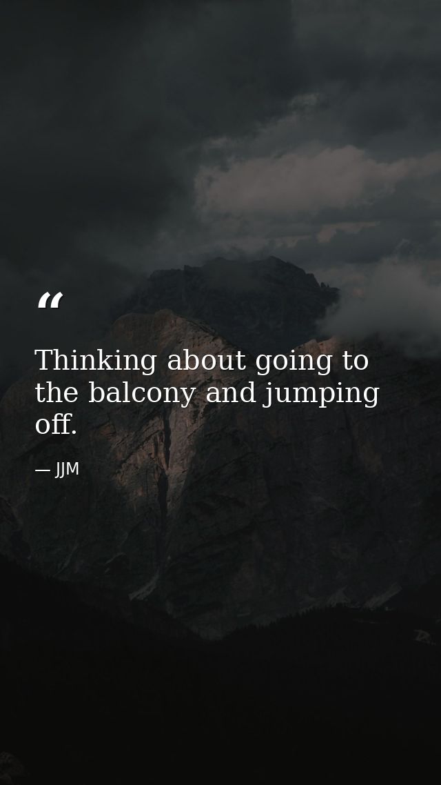 Thinking about going to the balcony and jumping off. — JJM