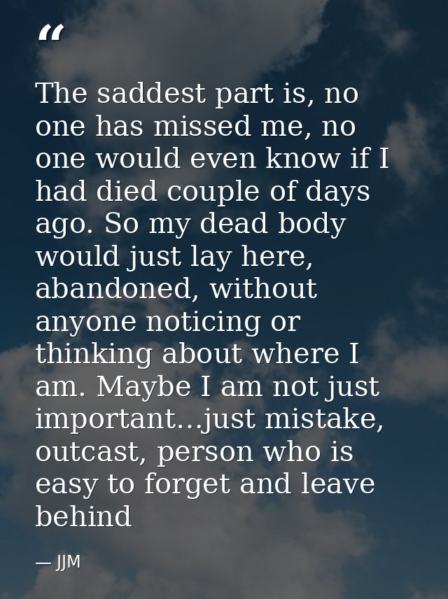 The saddest part is, no one has missed me, no one would even know if I had died couple of days ago. So my dead body woul — JJM