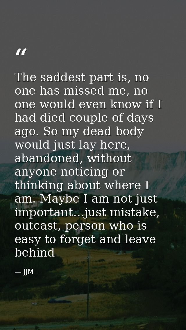 The saddest part is, no one has missed me, no one would even know if I had died couple of days ago. So my dead body woul — JJM