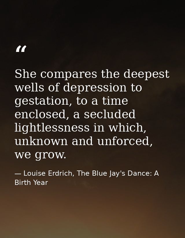 She compares the deepest wells of depression to gestation, to a time enclosed, a secluded lightlessness in which, unknow — Louise Erdrich, The Blue Jay's Dance: A Birth Year