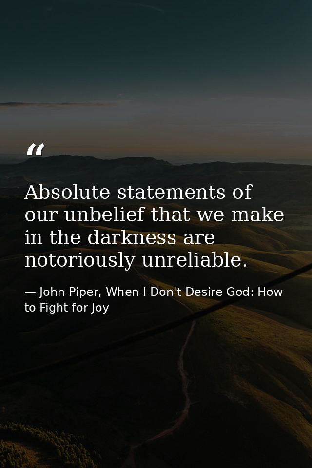 Absolute statements of our unbelief that we make in the darkness are notoriously unreliable. — John Piper, When I Don't Desire God: How to Fight for Joy