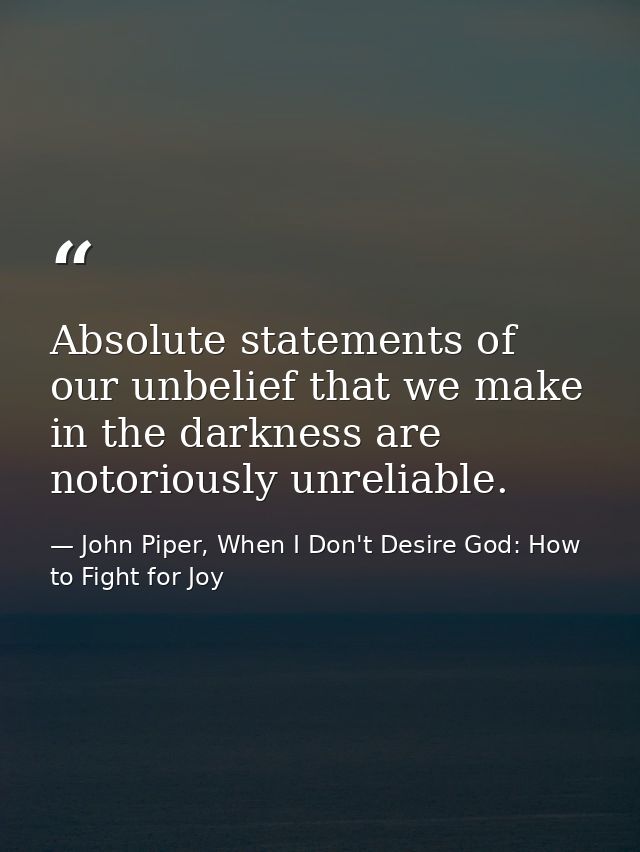 Absolute statements of our unbelief that we make in the darkness are notoriously unreliable. — John Piper, When I Don't Desire God: How to Fight for Joy