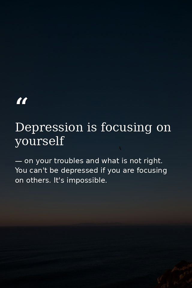 Depression is focusing on yourself — on your troubles and what is not right. You can't be depressed if you are focusing on others. It's impossible.