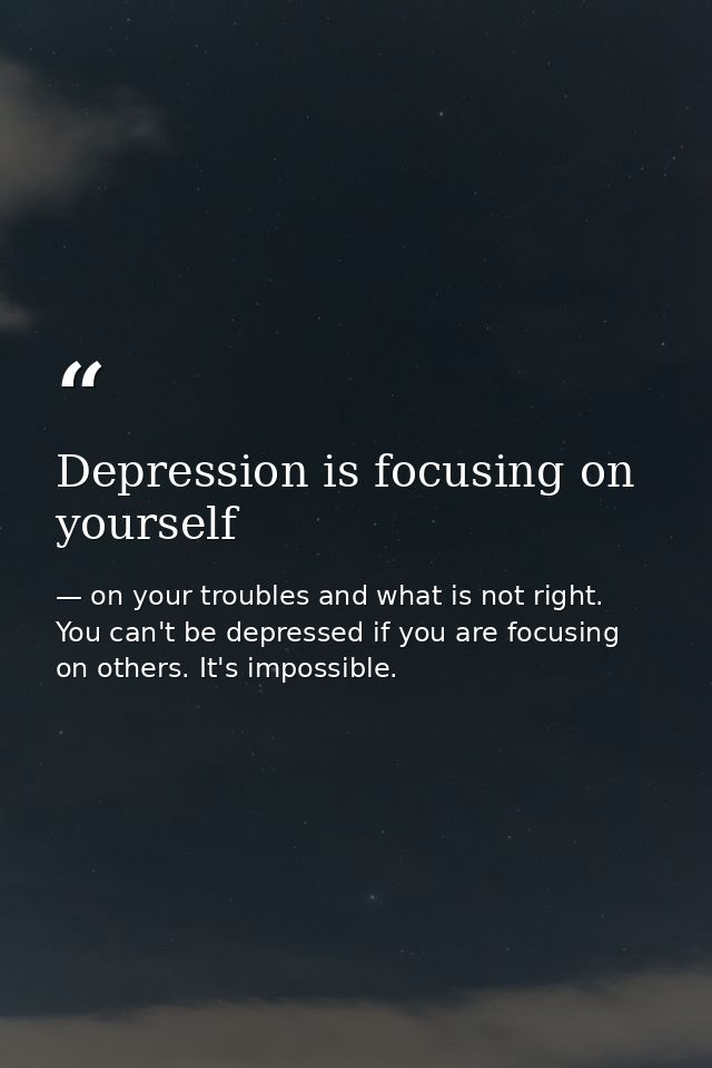 Depression is focusing on yourself — on your troubles and what is not right. You can't be depressed if you are focusing on others. It's impossible.