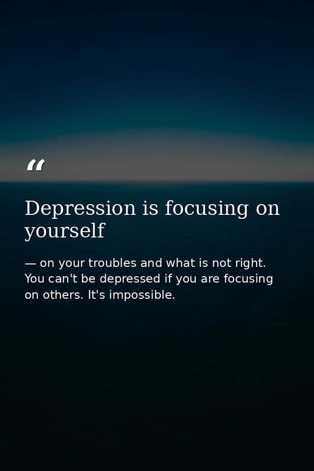 Depression is focusing on yourself — on your troubles and what is not right. You can't be depressed if you are focusing on others. It's impossible.