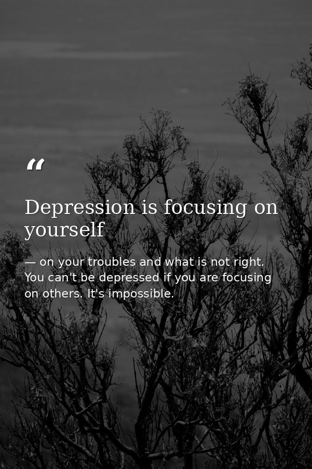 Depression is focusing on yourself — on your troubles and what is not right. You can't be depressed if you are focusing on others. It's impossible.