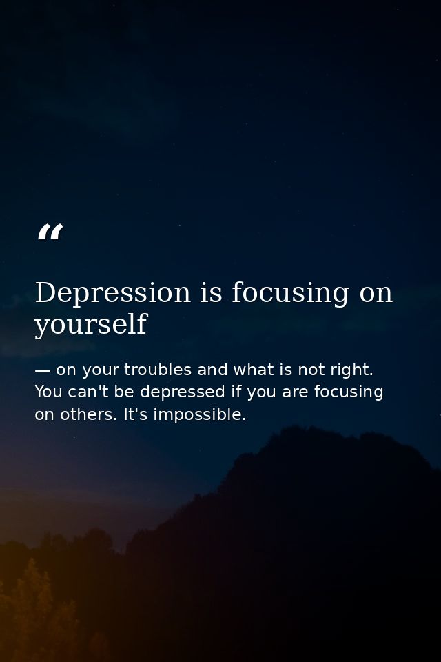 Depression is focusing on yourself — on your troubles and what is not right. You can't be depressed if you are focusing on others. It's impossible.