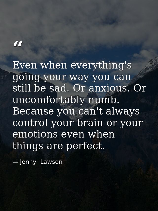Even when everything's going your way you can still be sad. Or anxious. Or uncomfortably numb. Because you can't always  — Jenny  Lawson