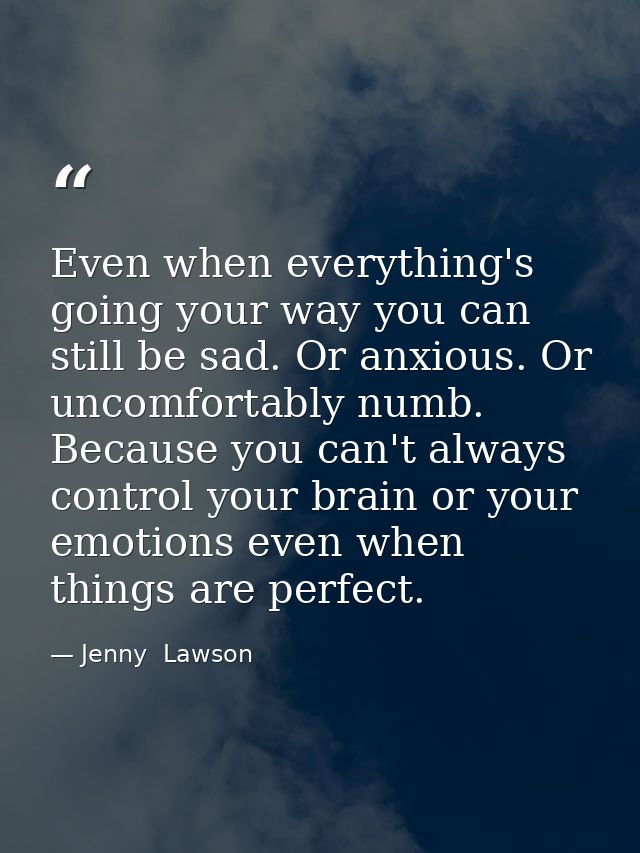 Even when everything's going your way you can still be sad. Or anxious. Or uncomfortably numb. Because you can't always  — Jenny  Lawson