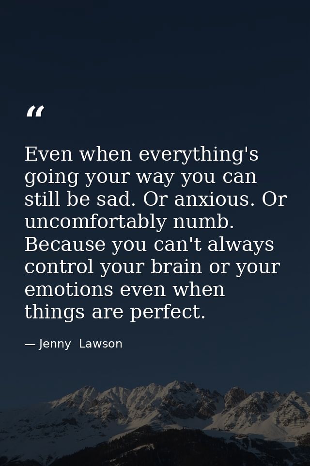 Even when everything's going your way you can still be sad. Or anxious. Or uncomfortably numb. Because you can't always  — Jenny  Lawson