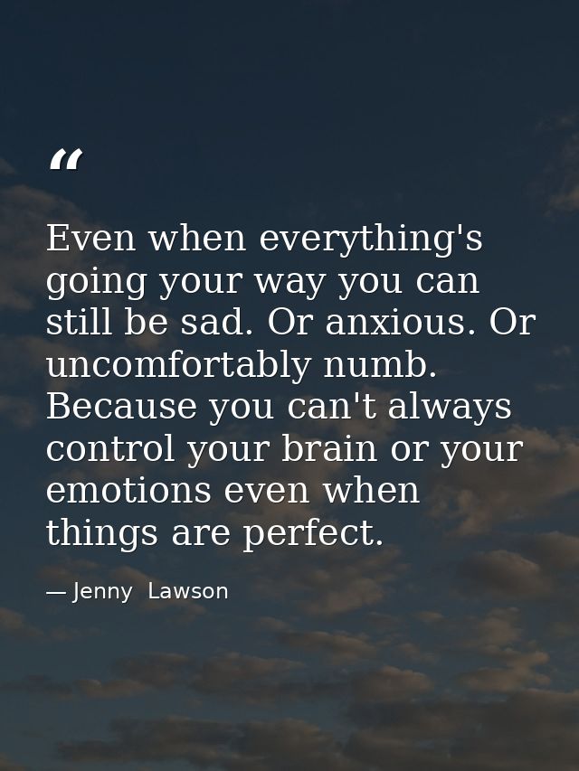 Even when everything's going your way you can still be sad. Or anxious. Or uncomfortably numb. Because you can't always  — Jenny  Lawson